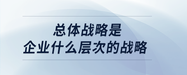 總體戰(zhàn)略是企業(yè)什么層次的戰(zhàn)略