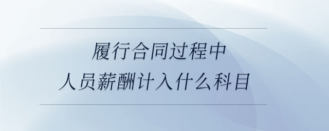 履行合同過程中人員薪酬計入什么科目 履行合同過程中人員薪酬計入什么科目