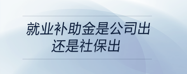 就業(yè)補助金是公司出還是社保出 就業(yè)補助金是公司出還是社保出