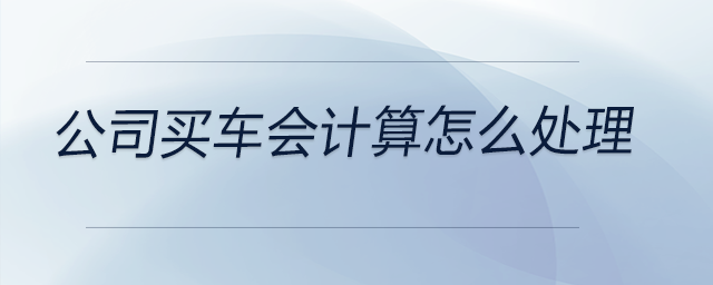 公司買車會計算怎么處理 公司買車會計算怎么處理