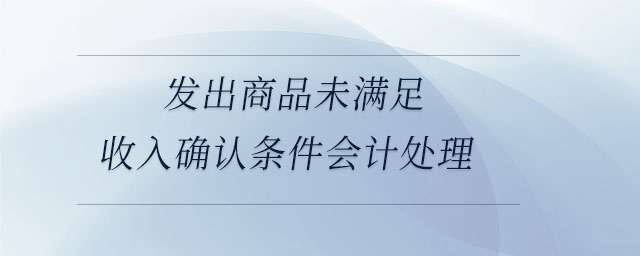 發(fā)出商品未滿足收入確認條件會計處理 發(fā)出商品未滿足收入確認條件會計處理