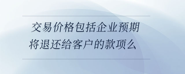 交易價格包括企業(yè)預期將退還給客戶的款項么 交易價格包括企業(yè)預期將退還給客戶的款項么