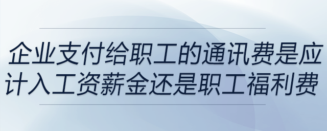 企業(yè)支付給職工的通訊費(fèi)是應(yīng)計(jì)入工資薪金還是職工福利費(fèi)