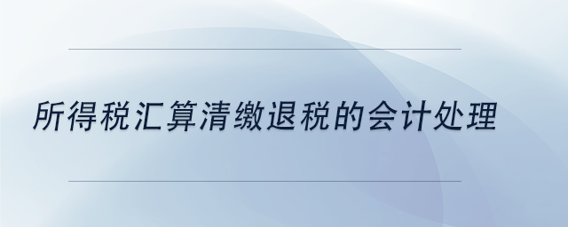 中級會計所得稅匯算清繳退稅的會計處理 中級會計所得稅匯算清繳退稅的會計處理