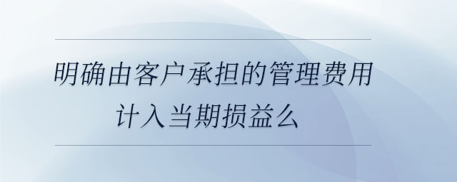 明確由客戶承擔(dān)的管理費(fèi)用計入當(dāng)期損益么 明確由客戶承擔(dān)的管理費(fèi)用計入當(dāng)期損益么