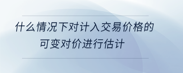 什么情況下對計入交易價格的 可變對價進行估計 什么情況下對計入交易價格的 可變對價進行估計