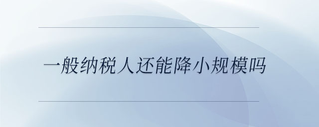 一般納稅人還能降小規(guī)模嗎 一般納稅人還能降小規(guī)模嗎