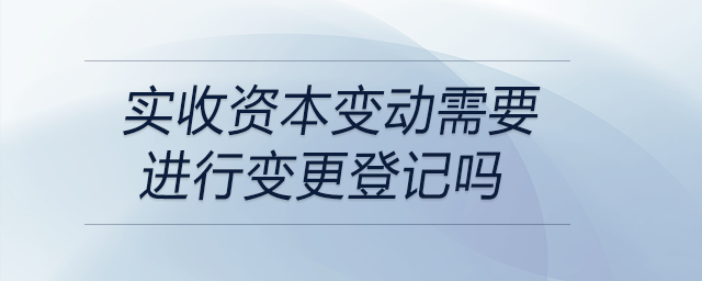 實收資本變動需要進行變更登記嗎 實收資本變動需要進行變更登記嗎