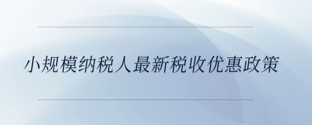 小規(guī)模納稅人最新稅收優(yōu)惠政策 小規(guī)模納稅人最新稅收優(yōu)惠政策