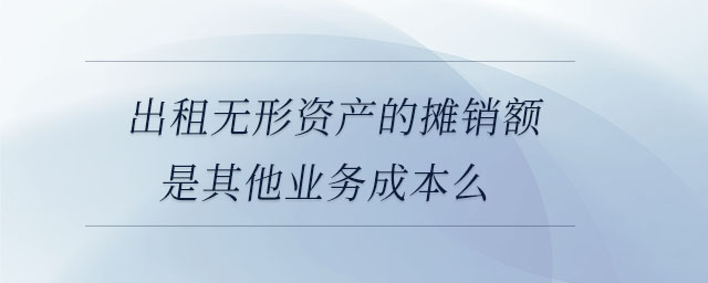 出租無形資產(chǎn)的攤銷額是其他業(yè)務(wù)成本么 出租無形資產(chǎn)的攤銷額是其他業(yè)務(wù)成本么