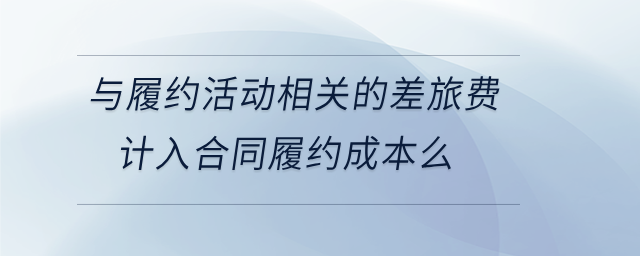 與履約活動相關的差旅費計入合同履約成本么 與履約活動相關的差旅費計入合同履約成本么