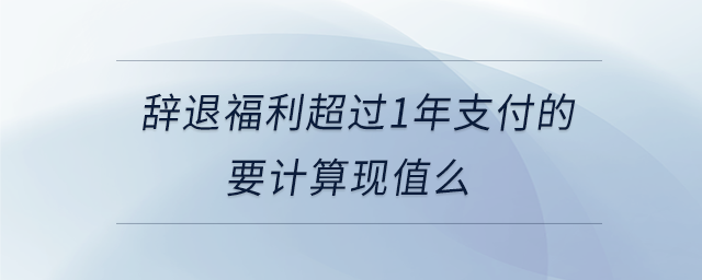 辭退福利超過1年支付的要計(jì)算現(xiàn)值么 辭退福利超過1年支付的要計(jì)算現(xiàn)值么