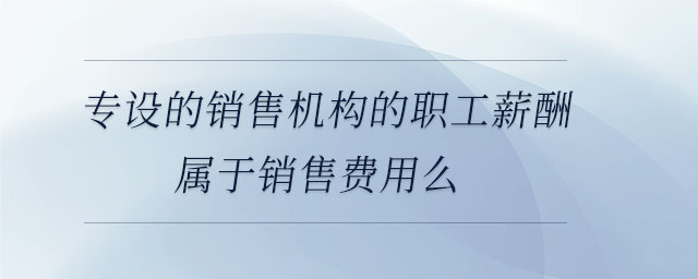 專設(shè)的銷售機(jī)構(gòu)的職工薪酬屬于銷售費(fèi)用么 專設(shè)的銷售機(jī)構(gòu)的職工薪酬屬于銷售費(fèi)用么