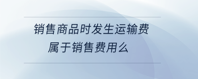 銷售商品時發(fā)生運輸費屬于銷售費用么 銷售商品時發(fā)生運輸費屬于銷售費用么