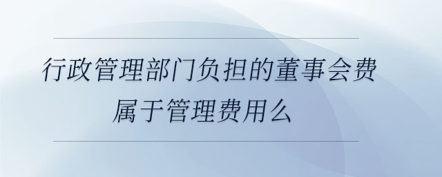 行政管理部門負(fù)擔(dān)的董事會費屬于管理費用么 行政管理部門負(fù)擔(dān)的董事會費屬于管理費用么
