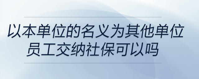 以本單位的名義為其他單位員工交納社??梢詥? alt=