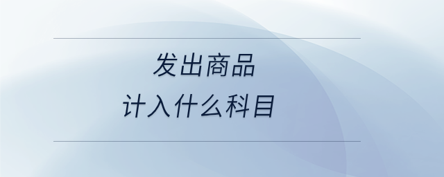 發(fā)出商品計(jì)入什么科目 發(fā)出商品計(jì)入什么科目