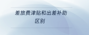 差旅費津貼和出差補助區(qū)別