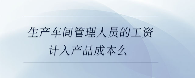 生產(chǎn)車間管理人員的工資計入產(chǎn)品成本么 生產(chǎn)車間管理人員的工資計入產(chǎn)品成本么