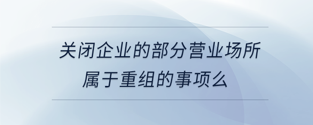 關閉企業(yè)的部分營業(yè)場所屬于重組的事項么 關閉企業(yè)的部分營業(yè)場所屬于重組的事項么