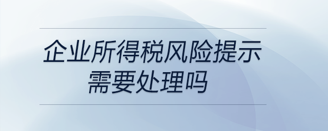 企業(yè)所得稅風(fēng)險提示需要處理嗎 企業(yè)所得稅風(fēng)險提示需要處理嗎