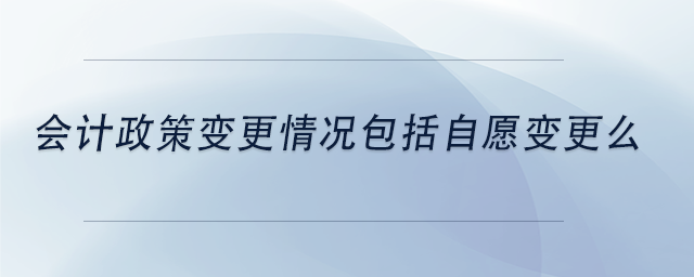 中級會計會計政策變更情況包括自愿變更么 中級會計會計政策變更情況包括自愿變更么