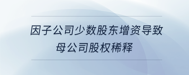 因子公司少數(shù)股東增資導(dǎo)致母公司股權(quán)稀釋 因子公司少數(shù)股東增資導(dǎo)致母公司股權(quán)稀釋