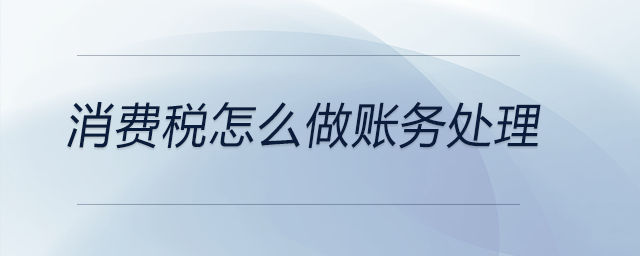 消費(fèi)稅怎么做賬務(wù)處理 消費(fèi)稅怎么做賬務(wù)處理