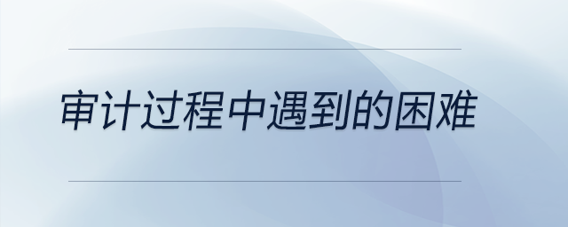 審計(jì)過程中遇到的困難 審計(jì)過程中遇到的困難