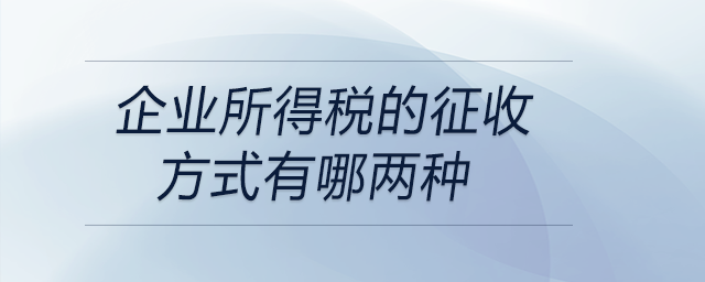 企業(yè)所得稅的征收方式有哪兩種 企業(yè)所得稅的征收方式有哪兩種