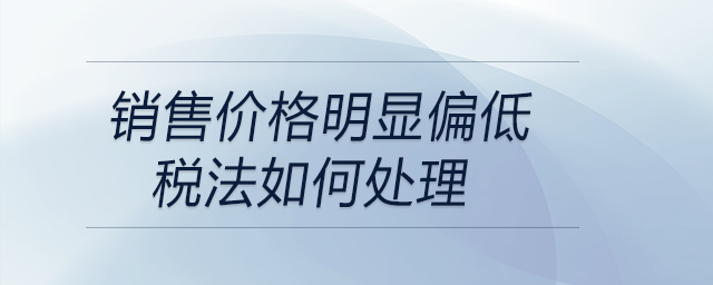 銷售價格明顯偏低稅法如何處理 銷售價格明顯偏低稅法如何處理