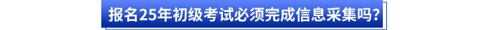 報(bào)名25年初級(jí)考試必須完成信息采集嗎？