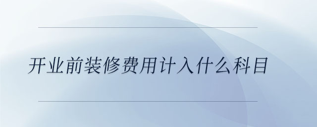 開業(yè)前裝修費(fèi)用計入什么科目 開業(yè)前裝修費(fèi)用計入什么科目
