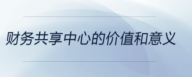 財務(wù)共享中心的價值和意義 財務(wù)共享中心的價值和意義