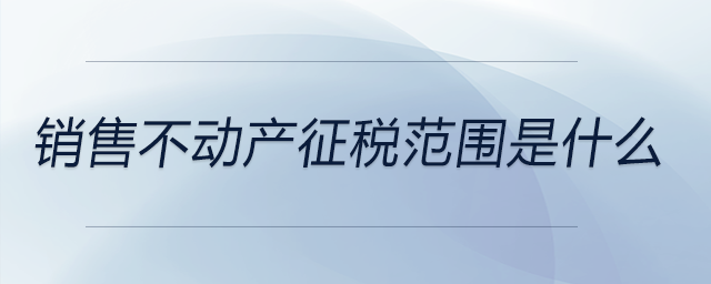 銷售不動產(chǎn)征稅范圍是什么 銷售不動產(chǎn)征稅范圍是什么