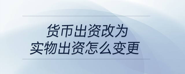 貨幣出資改為實物出資怎么變更 貨幣出資改為實物出資怎么變更