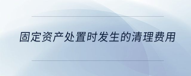 固定資產(chǎn)處置時(shí)發(fā)生的清理費(fèi)用