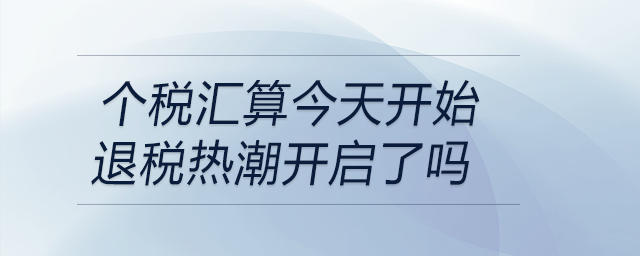 個稅匯算今天開始退稅熱潮開啟了嗎 個稅匯算今天開始退稅熱潮開啟了嗎