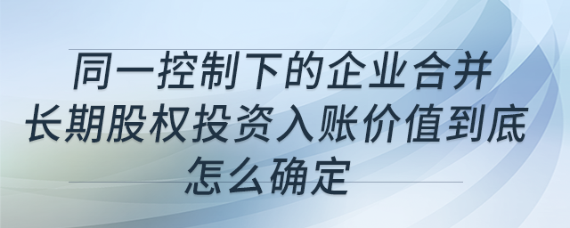 同一控制下的企業(yè)合并，長(zhǎng)期股權(quán)投資入賬價(jià)值到底怎么確定？