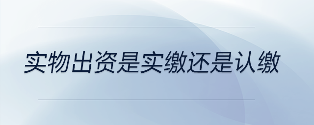 實(shí)物出資是實(shí)繳還是認(rèn)繳 實(shí)物出資是實(shí)繳還是認(rèn)繳
