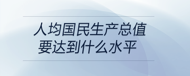 人均國民生產(chǎn)總值要達(dá)到什么水平 人均國民生產(chǎn)總值要達(dá)到什么水平