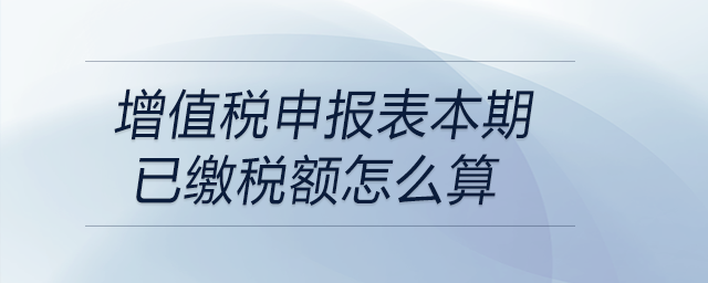 增值稅申報表本期已繳稅額怎么算 增值稅申報表本期已繳稅額怎么算