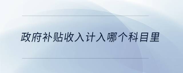 政府補(bǔ)貼收入計(jì)入哪個(gè)科目里 政府補(bǔ)貼收入計(jì)入哪個(gè)科目里
