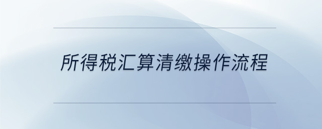 所得稅匯算清繳操作流程 所得稅匯算清繳操作流程
