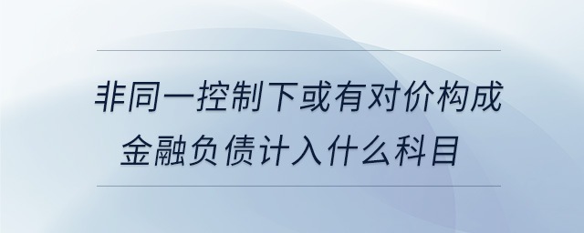 非同一控制下或有對(duì)價(jià)構(gòu)成金融負(fù)債計(jì)入什么科目 非同一控制下或有對(duì)價(jià)構(gòu)成金融負(fù)債計(jì)入什么科目
