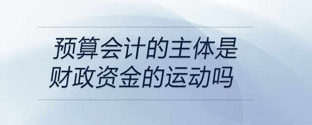 預(yù)算會計的主體是財政資金的運動嗎 預(yù)算會計的主體是財政資金的運動嗎