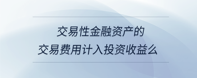 交易性金融資產(chǎn)的交易費用計入投資收益么 交易性金融資產(chǎn)的交易費用計入投資收益么
