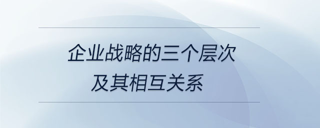 企業(yè)戰(zhàn)略的三個(gè)層次及其相互關(guān)系