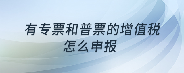 有專票和普票的增值稅怎么申報 有專票和普票的增值稅怎么申報