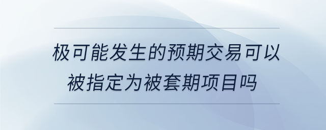 極可能發(fā)生的預期交易可以被指定為被套期項目嗎 極可能發(fā)生的預期交易可以被指定為被套期項目嗎